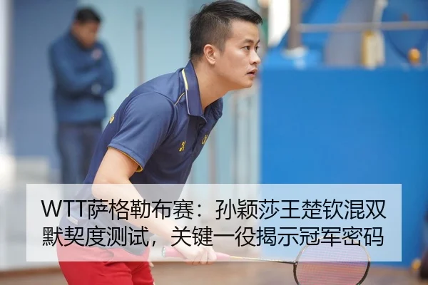 WTT萨格勒布赛：孙颖莎王楚钦混双默契度测试，关键一役揭示冠军密码