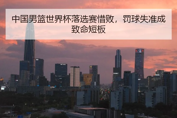 中国男篮世界杯落选赛惜败，罚球失准成致命短板