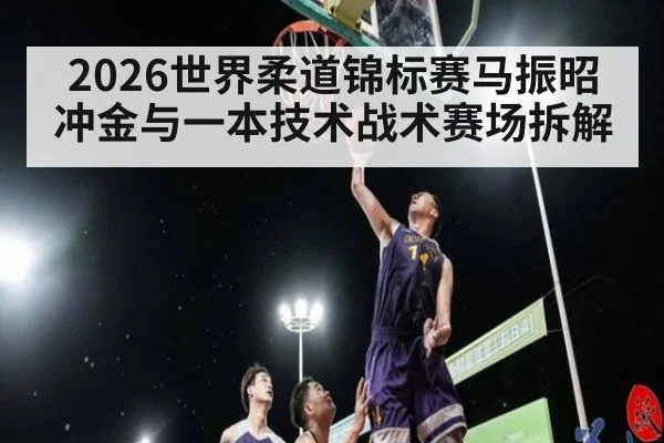 2026世界柔道锦标赛马振昭冲金与一本技术战术赛场拆解